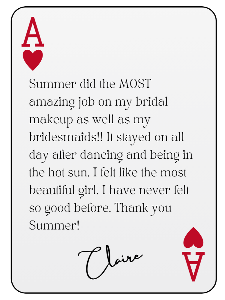“Summer did the MOST amazing job on my bridal makeup as well as my bridesmaids!! It stayed on all day after dancing and being in the hot sun. I felt like the most beautiful girl. I have never felt so good before. Thank you Summer!” — Claire