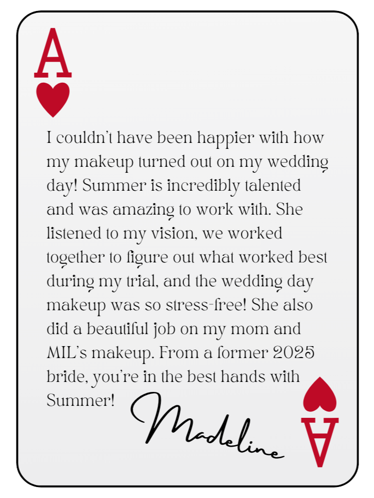 “I couldn’t have been happier with how my makeup turned out on my wedding day! Summer is incredibly talented and was amazing to work with. She listened to my vision, we worked together to figure out what worked best during my trial, and the wedding day makeup was so stress-free! She also did a beautiful job on my mom and MIL’s makeup. From a former 2025 bride, you’re in the best hands with Summer!” — Madeline