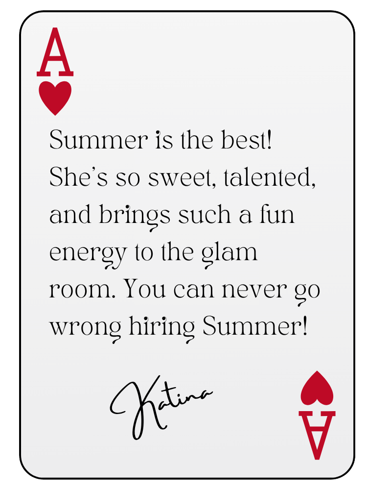 “Summer is the best! She’s so sweet, talented, and brings such a fun energy to the glam room. You can never go wrong hiring Summer!” — Katina