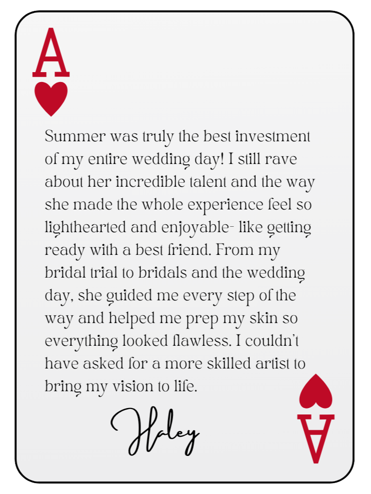 “Summer was truly the best investment of my entire wedding day! I still rave about her incredible talent and the way she made the whole experience feel so lighthearted and enjoyable — like getting ready with a best friend. From my bridal trial to bridals and the wedding day, she guided me every step of the way and helped me prep my skin so everything looked flawless. I couldn’t have asked for a more skilled artist to bring my vision to life.” — Haley